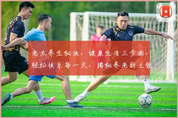 老太养生秘诀，健康生活三步曲，轻松快乐每一天，揭秘养老新主张