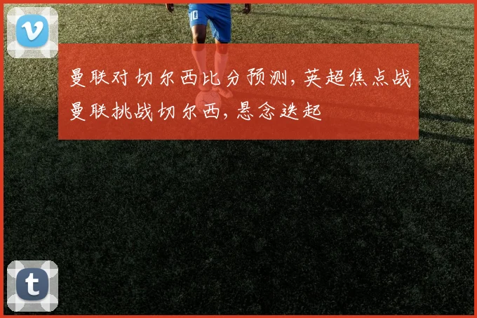 曼联对切尔西比分预测,英超焦点战曼联挑战切尔西,悬念迭起