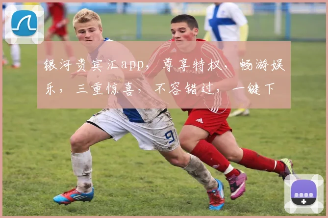 银河贵宾汇app，尊享特权，畅游娱乐，三重惊喜，不容错过，一键下载